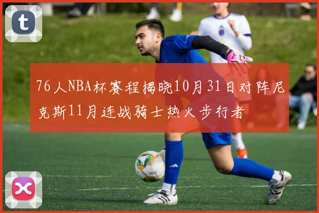 76人NBA杯赛程揭晓10月31日对阵尼克斯11月连战骑士热火步行者