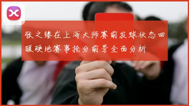 张之臻在上海大师赛前发球状态回暖硬地赛事抢分前景全面分析
